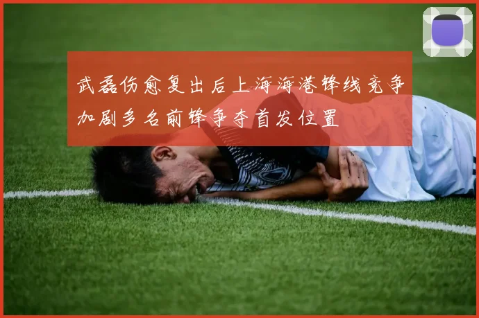 武磊伤愈复出后上海海港锋线竞争加剧多名前锋争夺首发位置