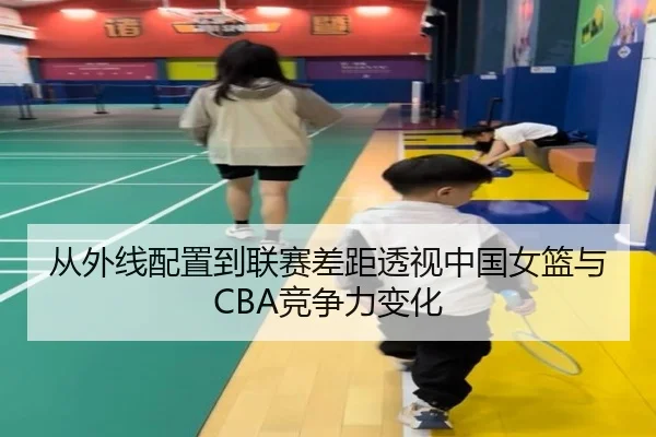 从外线配置到联赛差距透视中国女篮与CBA竞争力变化